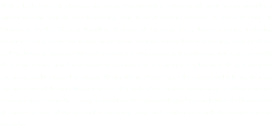 With a background in photography, the author through a collection of artful images provides a window into the typically closed operating room doors of a cardiac surgeon. The Art of Healing - A Glimpse of Cardiac Surgery describes all stages of Coronary artery bypass grafting, including anesthesia, going on the cardiopulmonary bypass machine, vein and arterial grafting, coming off the cardiopulmonary bypass machine, chest closure, patient recovery, intensive care unit stay, and finally the patient's three month post-operative progress visit. Coronary artery bypass grafting is the most common procedure in cardiac surgery. With millions affected by cardiac disease and it being the most common cause of death in North America, this book offers a unique opportunity to follow a cardiac surgeon as he performs the surgery. It provides a clear picture of what happens behind the closed doors of a modern, state of the art cardiac operating room, with easily understandable descriptions and reasoning. 